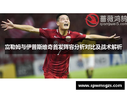 富勒姆与伊普斯维奇首发阵容分析对比及战术解析 富勒姆与伊普斯维奇首发阵容分析对比及战术解析