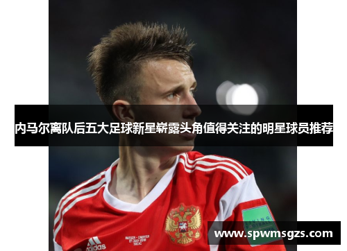 内马尔离队后五大足球新星崭露头角值得关注的明星球员推荐 内马尔离队后五大足球新星崭露头角值得关注的明星球员推荐