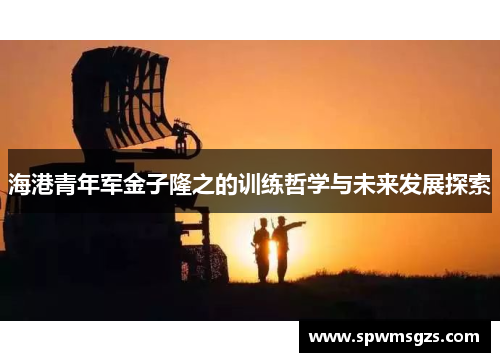 海港青年军金子隆之的训练哲学与未来发展探索 海港青年军金子隆之的训练哲学与未来发展探索