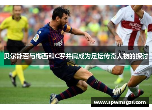 贝尔能否与梅西和C罗并肩成为足坛传奇人物的探讨 贝尔能否与梅西和C罗并肩成为足坛传奇人物的探讨