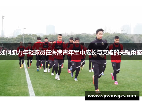 如何助力年轻球员在海港青年军中成长与突破的关键策略